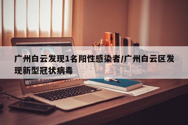 广州白云发现1名阳性感染者/广州白云区发现新型冠状病毒