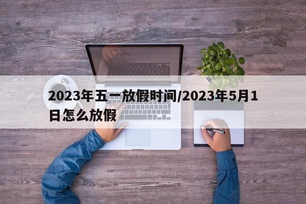 2023年五一放假时间/2023年5月1日怎么放假