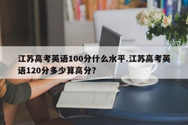 江苏高考英语100分什么水平.江苏高考英语120分多少算高分?