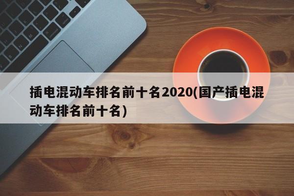 插电混动车排名前十名2020(国产插电混动车排名前十名)