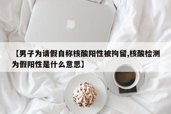 【男子为请假自称核酸阳性被拘留,核酸检测为假阳性是什么意思】