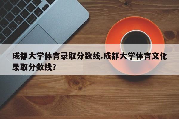 成都大学体育录取分数线.成都大学体育文化录取分数线?