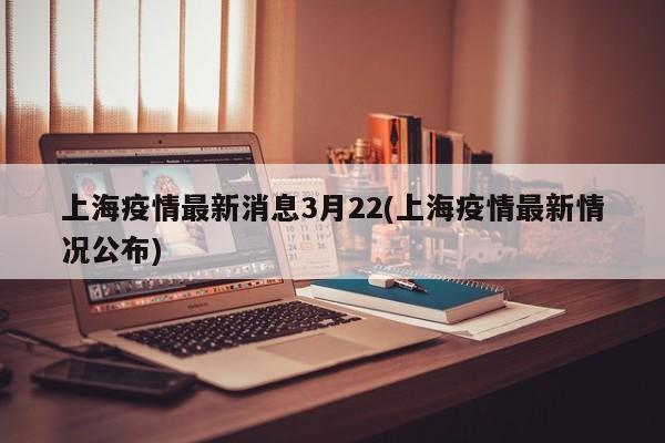 上海疫情最新消息3月22(上海疫情最新情况公布)
