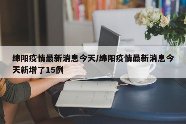 绵阳疫情最新消息今天/绵阳疫情最新消息今天新增了15例