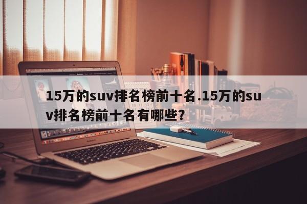 15万的suv排名榜前十名.15万的suv排名榜前十名有哪些?