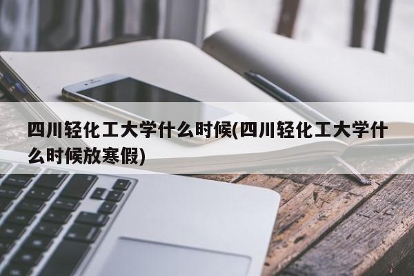 四川轻化工大学什么时候(四川轻化工大学什么时候放寒假)