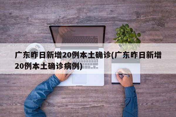 广东昨日新增20例本土确诊(广东昨日新增20例本土确诊病例)
