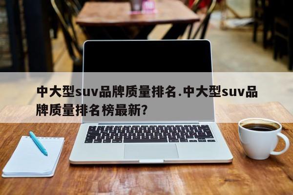 中大型suv品牌质量排名.中大型suv品牌质量排名榜最新?