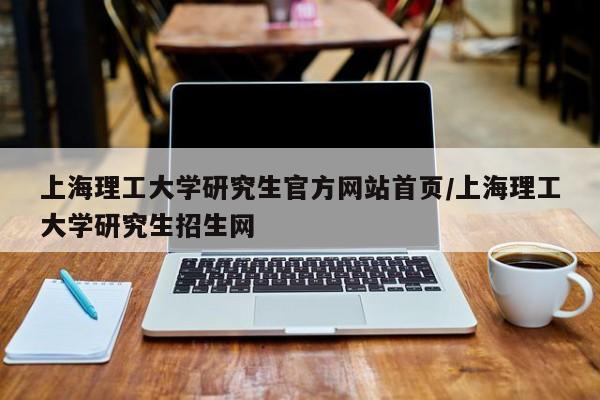 上海理工大学研究生官方网站首页/上海理工大学研究生招生网