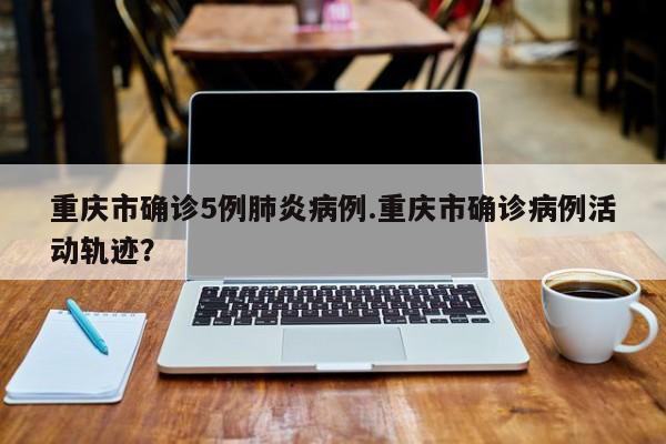 重庆市确诊5例肺炎病例.重庆市确诊病例活动轨迹?